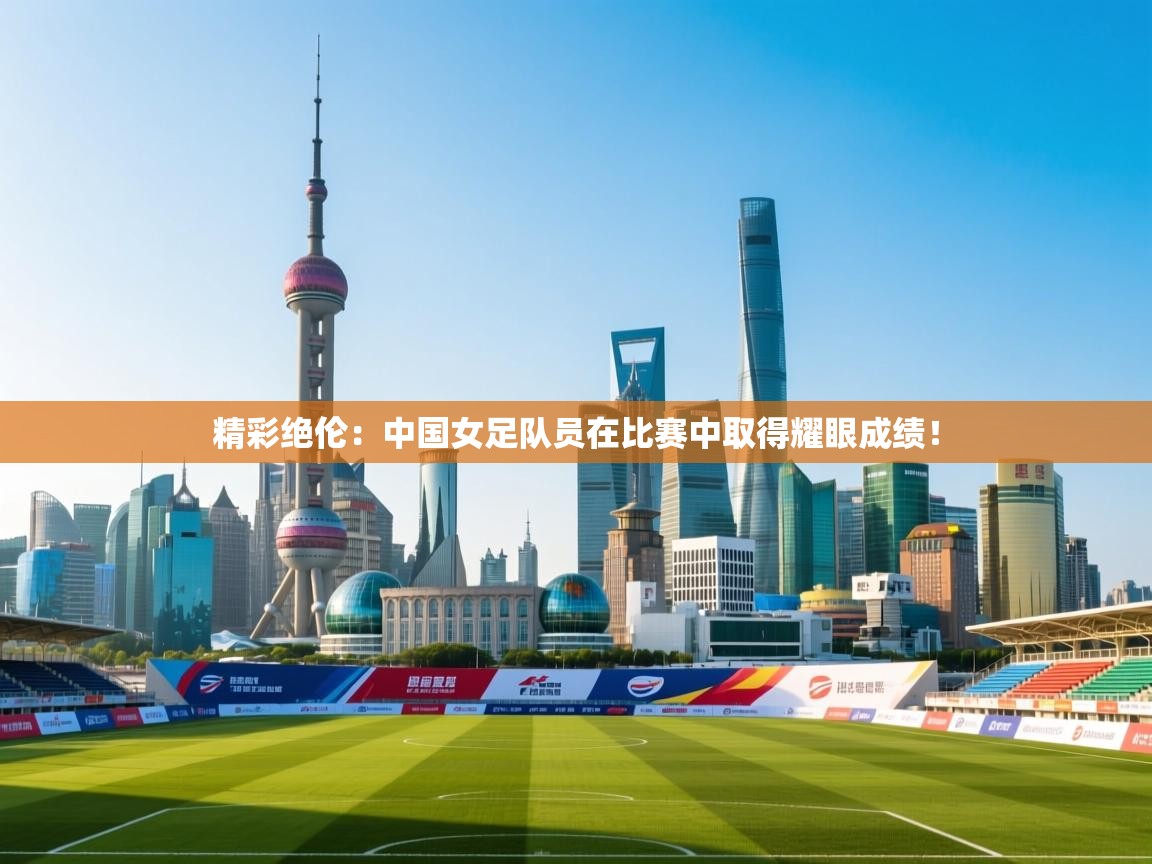 精彩绝伦：中国女足队员在比赛中取得耀眼成绩！  第1张