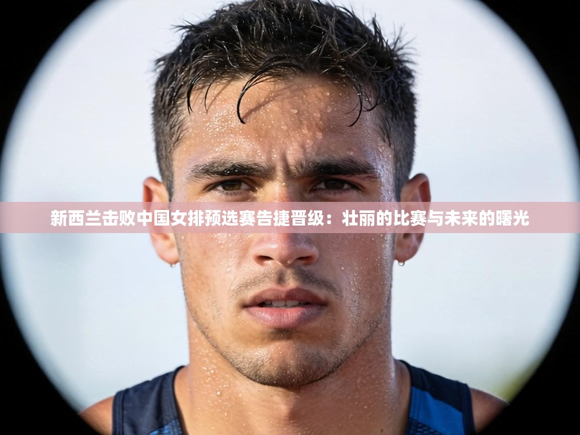 新西兰击败中国女排预选赛告捷晋级：壮丽的比赛与未来的曙光